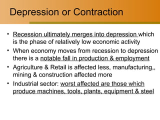 Depression or Contraction Recession ultimately merges into depression  which is the phase of relatively low economic activity When economy moves from recession to depression there is a  notable fall in production & employment Agriculture & Retail is affected less, manufacturing,, mining & construction affected more Industrial sector:  worst affected are those which produce machines, tools, plants, equipment & steel 