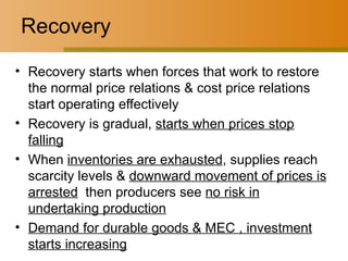 Recovery Recovery starts when forces that work to restore the normal price relations & cost price relations start operating effectively Recovery is gradual,  starts when prices stop falling When  inventories are exhausted , supplies reach scarcity levels &  downward movement of prices is arrested   then producers see  no risk in undertaking production Demand for durable goods & MEC , investment starts increasing 