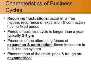Characteristics of Business Cycles Recurring fluctuations : occur in  a free rhythm, recurrence of expansion & contraction has no fixed period Period of business cycle is longer than a year- typically  3-4 yrs Presence of the alternating forces of  expansion & contraction-  these forces are in built into the system Phenomenon of the crisis: peak & trough are  asymmetrical 