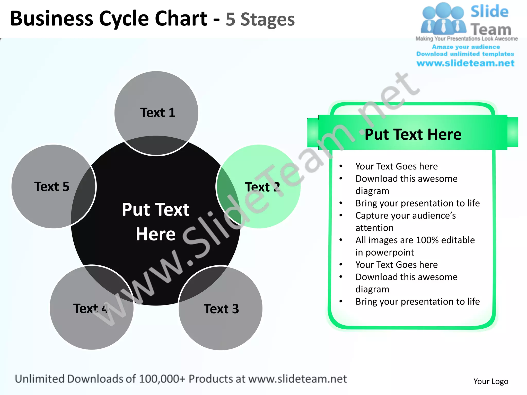 Business Cycle Chart - 5 Stages


                      Text 1
                                                       Put Text Here
                                                 •   Your Text Goes here
                                                 •   Download this awesome
  Text 5                                Text 2       diagram
                                                 •   Bring your presentation to life
                    Put Text                     •   Capture your audience’s
                                                     attention
                     Here                        •   All images are 100% editable
                                                     in powerpoint
                                                 •   Your Text Goes here
                                                 •   Download this awesome
                                                     diagram
                                                 •   Bring your presentation to life
           Text 4              Text 3



                                                                                  Your Logo
 