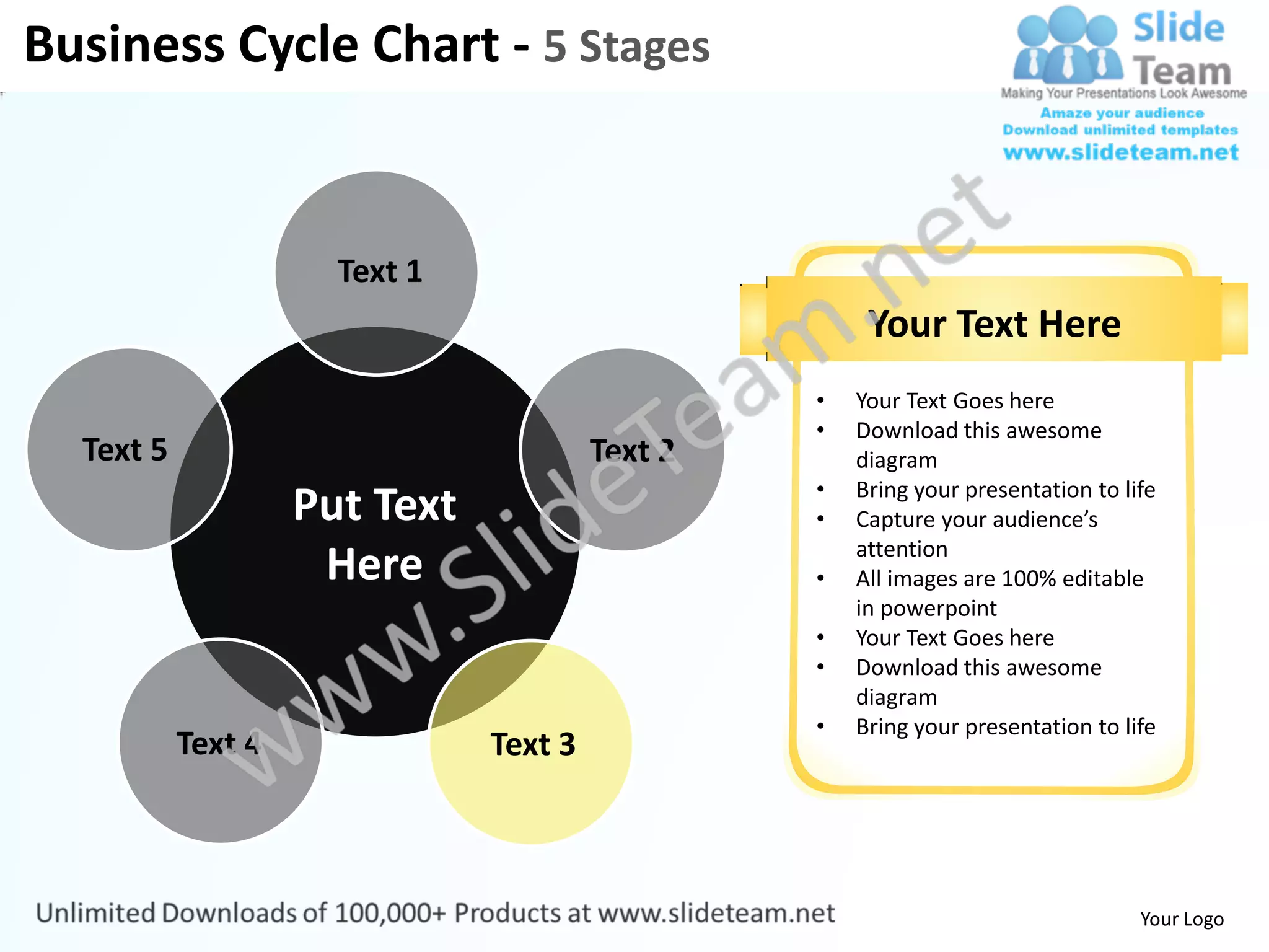 Business Cycle Chart - 5 Stages


                      Text 1
                                                      Your Text Here
                                                 •   Your Text Goes here
                                                 •   Download this awesome
  Text 5                                Text 2       diagram
                                                 •   Bring your presentation to life
                    Put Text                     •   Capture your audience’s
                                                     attention
                     Here                        •   All images are 100% editable
                                                     in powerpoint
                                                 •   Your Text Goes here
                                                 •   Download this awesome
                                                     diagram
                                                 •   Bring your presentation to life
           Text 4              Text 3



                                                                                  Your Logo
 
