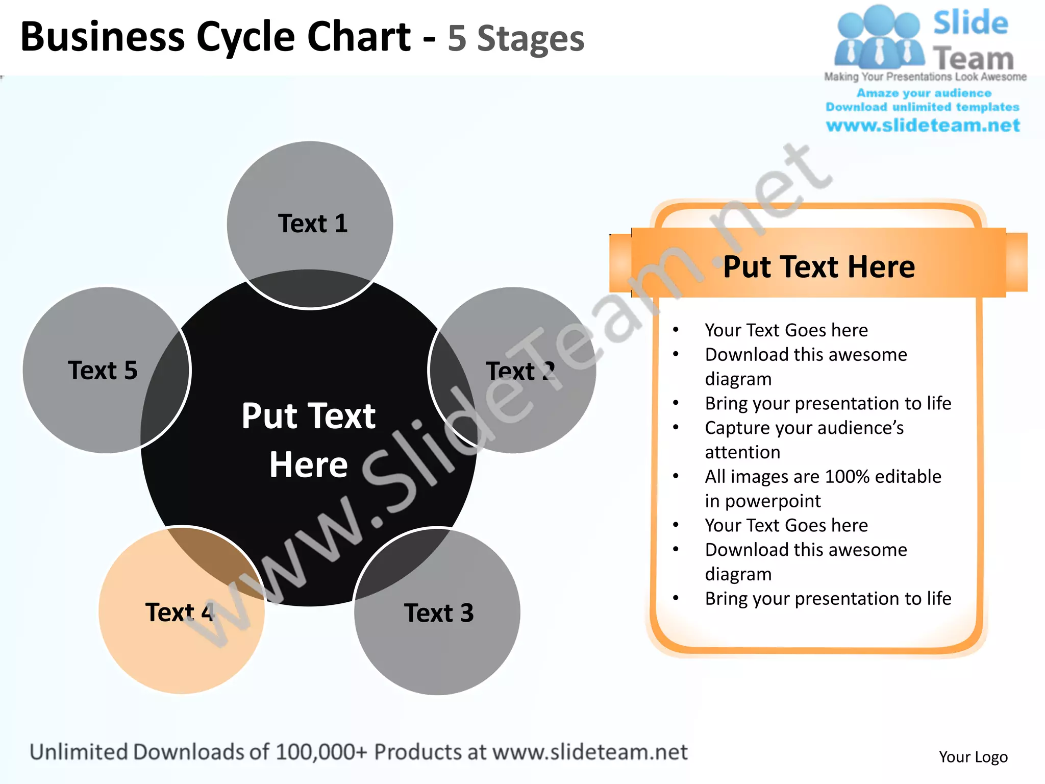 Business Cycle Chart - 5 Stages


                      Text 1
                                                       Put Text Here
                                                 •   Your Text Goes here
                                                 •   Download this awesome
  Text 5                                Text 2       diagram
                                                 •   Bring your presentation to life
                    Put Text                     •   Capture your audience’s
                                                     attention
                     Here                        •   All images are 100% editable
                                                     in powerpoint
                                                 •   Your Text Goes here
                                                 •   Download this awesome
                                                     diagram
                                                 •   Bring your presentation to life
           Text 4              Text 3



                                                                                  Your Logo
 
