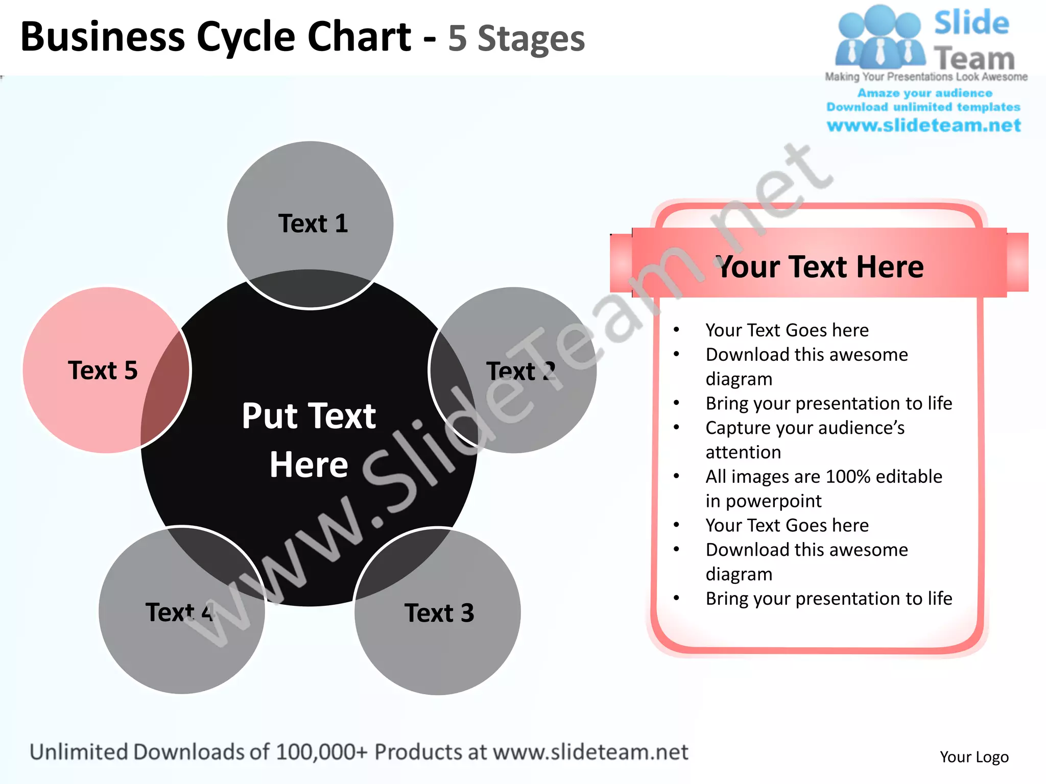 Business Cycle Chart - 5 Stages


                      Text 1
                                                      Your Text Here
                                                 •   Your Text Goes here
                                                 •   Download this awesome
  Text 5                                Text 2       diagram
                                                 •   Bring your presentation to life
                    Put Text                     •   Capture your audience’s
                                                     attention
                     Here                        •   All images are 100% editable
                                                     in powerpoint
                                                 •   Your Text Goes here
                                                 •   Download this awesome
                                                     diagram
                                                 •   Bring your presentation to life
           Text 4              Text 3



                                                                                  Your Logo
 