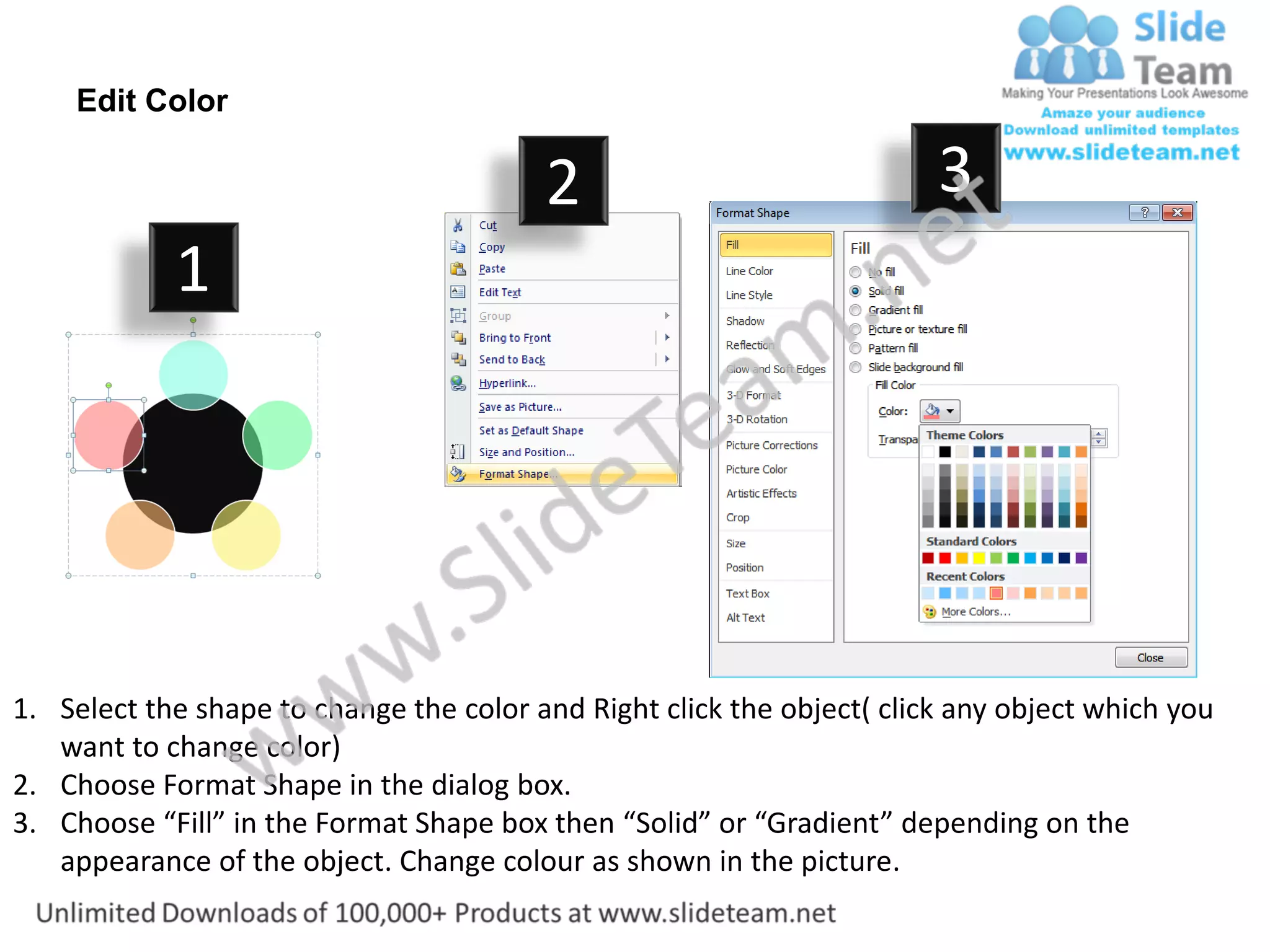 Edit Color

                                         2                              3
            1




1. Select the shape to change the color and Right click the object( click any object which you
   want to change color)
2. Choose Format Shape in the dialog box.
3. Choose “Fill” in the Format Shape box then “Solid” or “Gradient” depending on the
   appearance of the object. Change colour as shown in the picture.
 