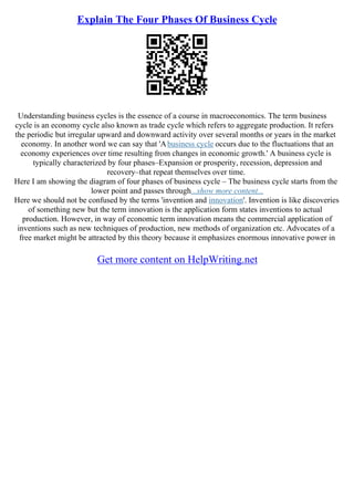 Explain The Four Phases Of Business Cycle
Understanding business cycles is the essence of a course in macroeconomics. The term business
cycle is an economy cycle also known as trade cycle which refers to aggregate production. It refers
the periodic but irregular upward and downward activity over several months or years in the market
economy. In another word we can say that 'Abusiness cycle occurs due to the fluctuations that an
economy experiences over time resulting from changes in economic growth.' A business cycle is
typically characterized by four phases–Expansion or prosperity, recession, depression and
recovery–that repeat themselves over time.
Here I am showing the diagram of four phases of business cycle – The business cycle starts from the
lower point and passes through...show more content...
Here we should not be confused by the terms 'invention and innovation'. Invention is like discoveries
of something new but the term innovation is the application form states inventions to actual
production. However, in way of economic term innovation means the commercial application of
inventions such as new techniques of production, new methods of organization etc. Advocates of a
free market might be attracted by this theory because it emphasizes enormous innovative power in
Get more content on HelpWriting.net
 