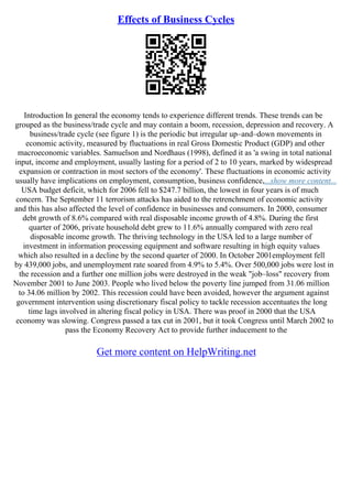Effects of Business Cycles
Introduction In general the economy tends to experience different trends. These trends can be
grouped as the business/trade cycle and may contain a boom, recession, depression and recovery. A
business/trade cycle (see figure 1) is the periodic but irregular up–and–down movements in
economic activity, measured by fluctuations in real Gross Domestic Product (GDP) and other
macroeconomic variables. Samuelson and Nordhaus (1998), defined it as 'a swing in total national
input, income and employment, usually lasting for a period of 2 to 10 years, marked by widespread
expansion or contraction in most sectors of the economy'. These fluctuations in economic activity
usually have implications on employment, consumption, business confidence,...show more content...
USA budget deficit, which for 2006 fell to $247.7 billion, the lowest in four years is of much
concern. The September 11 terrorism attacks has aided to the retrenchment of economic activity
and this has also affected the level of confidence in businesses and consumers. In 2000, consumer
debt growth of 8.6% compared with real disposable income growth of 4.8%. During the first
quarter of 2006, private household debt grew to 11.6% annually compared with zero real
disposable income growth. The thriving technology in the USA led to a large number of
investment in information processing equipment and software resulting in high equity values
which also resulted in a decline by the second quarter of 2000. In October 2001employment fell
by 439,000 jobs, and unemployment rate soared from 4.9% to 5.4%. Over 500,000 jobs were lost in
the recession and a further one million jobs were destroyed in the weak "job–loss" recovery from
November 2001 to June 2003. People who lived below the poverty line jumped from 31.06 million
to 34.06 million by 2002. This recession could have been avoided, however the argument against
government intervention using discretionary fiscal policy to tackle recession accentuates the long
time lags involved in altering fiscal policy in USA. There was proof in 2000 that the USA
economy was slowing. Congress passed a tax cut in 2001, but it took Congress until March 2002 to
pass the Economy Recovery Act to provide further inducement to the
Get more content on HelpWriting.net
 