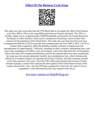 Effect Of The Business Cycle Essay
This study uses time–series data from the CPS March data to investigate the effect of the business
cycle from 2003 to 2014 on the wage differentials between females and males. The CPS is a
monthly sample survey of approximately 60,000 households conducted by the Census Bureau for
the Bureau of Labor Statistics, which can be considered as the primary source of labor force
statistics for the population of the United States. This study also uses data from the Local Area
Unemployment Statistics (LAUS) to get the state unemployment rate from 2003 to 2014. LAUS is a
Federal–State cooperative effort that publishes monthly estimates of employment and
unemployment for approximately 7,300 areas, including all states, countries, metropolitan areas, and
cities with a population of 25,000 or more, by residence. Labor force data from the LAUS program
follows the same CPS concepts and definitions used for the national labor force data. In particular,
this study uses the seasonal adjustment monthly state unemployment rate, which eliminates the
influences of weather, holidays, the opening and closing of schools, and other recurring seasonal
events from economic time series. Since the CPS collects data through interviewing a limited
amount of people, it cannot fully represent the labor market of the United States because of the
sample selection bias. Also, since the CPS data is gathered by interviews, the status of survey
respondents is only determined by how they respond to the survey.
Get more content on HelpWriting.net
 