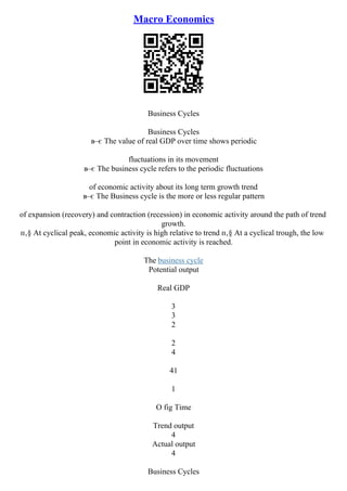 Macro Economics
Business Cycles
Business Cycles
в–є The value of real GDP over time shows periodic
fluctuations in its movement
в–є The business cycle refers to the periodic fluctuations
of economic activity about its long term growth trend
в–є The Business cycle is the more or less regular pattern
of expansion (recovery) and contraction (recession) in economic activity around the path of trend
growth.
п‚§ At cyclical peak, economic activity is high relative to trend п‚§ At a cyclical trough, the low
point in economic activity is reached.
The business cycle
Potential output
Real GDP
3
3
2
2
4
41
1
O fig Time
Trend output
4
Actual output
4
Business Cycles
 