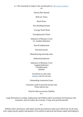 в–є The trend path of output is the smooth path of...show more content...
ers
Interest Rate Spread
Delivery Times
Stock Prices
New Building Permits
Average Work Week
Unemployment Claims
Indicators of Business Cycle
Co–incident Indicators
Payroll employment
Personal income
Manufacturing and trade sales
Industrial production
Indicators of Business Cycle
Lagging Indicators
Unemployment
duration
Inventories to sales ratio
Inflation rate for services
Outstanding commercial loans
Consumer credit to personal income ratio
Prime interest rate
Need for Macroeconomic Stability
в–є
Large fluctuations in output, employment and inflation add to uncertainty for businesses and
consumers, and can reduce the economy 's long–term growth potential
в–є
Stability allows businesses, individuals and the government to plan more effectively for the long
term, improving the quality and quantity of investment in physical and human capital and helping to
 