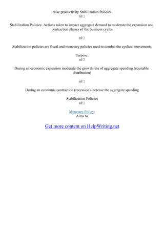 raise productivity Stabilization Policies
пѓ
Stabilization Policies: Actions taken to impact aggregate demand to moderate the expansion and
contraction phases of the business cycles
пѓ
Stabilization policies are fiscal and monetary policies used to combat the cyclical movements
Purpose:
пѓ
During an economic expansion moderate the growth rate of aggregate spending (equitable
distribution)
пѓ
During an economic contraction (recession) increase the aggregate spending
Stabilization Policies
пѓ
Monetary Policy:
Aims to
Get more content on HelpWriting.net
 