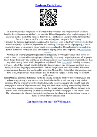 Business Cycle Essay
In everyday society, companies are affected by the economy. The company either suffers or
benefits depending on what kind of economy it is. This will depend on what kind of company it is,
and what kind of market the business does well in. The Business Cycle is what determines this
factor. It is a term used in economics to designate changes in the economy.
Timing of the business cycle is not predictable, but its phases seem to be. Many economists site four
phases–prosperity, liquidation, depression, and recovery. During a period of prosperity, a rise in
production leads to increases in employment, wages, and profits. Obstacles then begin to obstruct
further expansion. Production costs can increase, helping create a rise in prices, and...show more
content...
Peapod, is an Internet grocer that provides online grocery shopping to various cities across the
country. In an economy where unemployment is rapidly decreasing , anything that can allow people
to get things done easily and swiftly are greatly appreciated. Since Americans work more hours than
any other country in this world, Peapod can only benefit from everybody's inability to not stop
working. Nobody has enough time to do the little things, like get gas, go grocery shopping, etc....
Society is also willing to pay the extra bucks to have the groceries hand delivered to their doors
because grocery shopping is a hassle and its annoying. No one likes doing it but it is something you
have to do, might as well have someone else do it for you. Peapod is a sure thing for the next
millennium.
FannieMae is a company that makes capital by lending money to people who need mortgages and
by borrowing money at low interest rates. FannieMae is able to make money in any kind of
economy. During times of low interest rates they make money on people who bought fixed rate
mortgages at a time of high interest rates. They also have a hard making money during this time
because their marginal percentage is smaller and they make less of a profit. During times of high
interest rates, they lose money on people who bought fixed rate mortgages at low interest rates.
They also make a lot of assets during this time because they borrow from the federal reserve or
banks at lower interest rates and lend
Get more content on HelpWriting.net
 