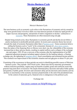 Mexico Business Cycle
Mexico's Business Cycle
The term business cycle or economic cycle refers to the fluctuations of economic activity around its
long–term growth trend. It involves shifts over time between periods of relatively rapid growth of
output–recovery and prosperity, and periods of relative stagnation or decline– contraction or
recession. These fluctuations are often measured using real gdp.
Despite being termed cycles, these fluctuations in economic growth and decline do not follow a
purely mechanical or predictable periodic pattern. In recent years economic theory has moved
towards the study of economic fluctuation rather than a 'business cycle '. Some economists believe
calling the business cycle a "cycle" to be a misnomer, because of...show more content...
Since the nature of the financing flows to Mexico were short–run, the vulnerability of the economy
increased due to these adverse shocks, resulting in capital outflows and a collapse of the exchange
rate and output. 1995–99 saw a recovery of the economy after the implementation of an IMF
supported adjustment program including support schemes for the banking industry, a floating
exchange rate, the tightening of monetary policy, fiscal consolidation and restrained income policies.
This resulted in an improvement of the economic situation and real gdp grew at about 5% per year.
Examining of the occurrences in these periods can assist in identifying possible sources of Mexican
business cycles. They include– Pol*i*tical cycles– Short term rule by autocratic governments,
without reelection possibility, neglect long run benefits of public goods and confiscate assets that
generate long term flows of resources The mayke distorted policy decisions and reduce bothe quality
and quantity of public goods. Investors and consumers delay private decisions and economic activity
declines as uncertainity in the economy increases proportionally to the end of the presidential term.
In the context of autocratic govts, financial crisis is endogenous to the political cycle.
Exchange rate
Get more content on HelpWriting.net
 