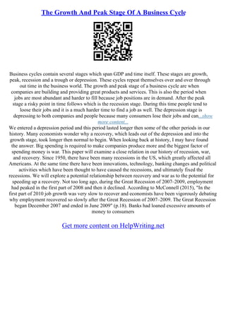 The Growth And Peak Stage Of A Business Cycle
Business cycles contain several stages which span GDP and time itself. These stages are growth,
peak, recession and a trough or depression. These cycles repeat themselves over and over through
out time in the business world. The growth and peak stage of a business cycle are when
companies are building and providing great products and services. This is also the period when
jobs are most abundant and harder to fill because job positions are in demand. After the peak
stage a risky point in time follows which is the recession stage. During this time people tend to
loose their jobs and it is a much harder time to find a job as well. The depression stage is
depressing to both companies and people because many consumers lose their jobs and can...show
more content...
We entered a depression period and this period lasted longer then some of the other periods in our
history. Many economists wonder why a recovery, which leads out of the depression and into the
growth stage, took longer then normal to begin. When looking back at history, I may have found
the answer. Big spending is required to make companies produce more and the biggest factor of
spending money is war. This paper will examine a close relation in our history of recession, war,
and recovery. Since 1950, there have been many recessions in the US, which greatly affected all
Americans. At the same time there have been innovations, technology, banking changes and political
activities which have been thought to have caused the recessions, and ultimately fixed the
recessions. We will explore a potential relationship between recovery and war as to the potential for
speeding up a recovery. Not too long ago, during the Great Recession of 2007–2009, employment
had peaked in the first part of 2008 and then it declined. According to McConnell (2015), "In the
first part of 2010 job growth was very slow to recover and economists have been vigorously debating
why employment recovered so slowly after the Great Recession of 2007–2009. The Great Recession
began December 2007 and ended in June 2009" (p.18). Banks had loaned excessive amounts of
money to consumers
Get more content on HelpWriting.net
 