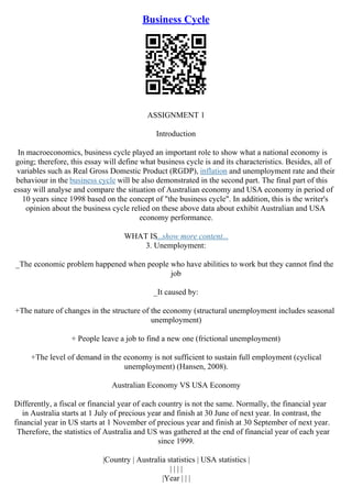 Business Cycle
ASSIGNMENT 1
Introduction
In macroeconomics, business cycle played an important role to show what a national economy is
going; therefore, this essay will define what business cycle is and its characteristics. Besides, all of
variables such as Real Gross Domestic Product (RGDP), inflation and unemployment rate and their
behaviour in the business cycle will be also demonstrated in the second part. The final part of this
essay will analyse and compare the situation of Australian economy and USA economy in period of
10 years since 1998 based on the concept of "the business cycle". In addition, this is the writer's
opinion about the business cycle relied on these above data about exhibit Australian and USA
economy performance.
WHAT IS...show more content...
3. Unemployment:
_The economic problem happened when people who have abilities to work but they cannot find the
job
_It caused by:
+The nature of changes in the structure of the economy (structural unemployment includes seasonal
unemployment)
+ People leave a job to find a new one (frictional unemployment)
+The level of demand in the economy is not sufficient to sustain full employment (cyclical
unemployment) (Hansen, 2008).
Australian Economy VS USA Economy
Differently, a fiscal or financial year of each country is not the same. Normally, the financial year
in Australia starts at 1 July of precious year and finish at 30 June of next year. In contrast, the
financial year in US starts at 1 November of precious year and finish at 30 September of next year.
Therefore, the statistics of Australia and US was gathered at the end of financial year of each year
since 1999.
|Country | Australia statistics | USA statistics |
| | | |
|Year | | |
 