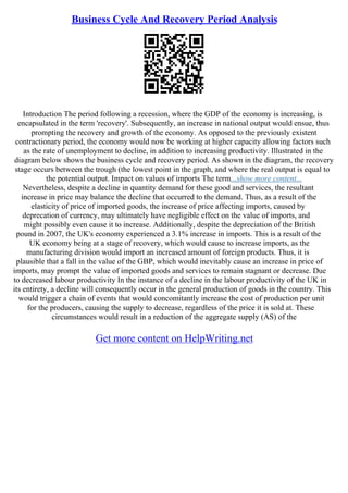 Business Cycle And Recovery Period Analysis
Introduction The period following a recession, where the GDP of the economy is increasing, is
encapsulated in the term 'recovery'. Subsequently, an increase in national output would ensue, thus
prompting the recovery and growth of the economy. As opposed to the previously existent
contractionary period, the economy would now be working at higher capacity allowing factors such
as the rate of unemployment to decline, in addition to increasing productivity. Illustrated in the
diagram below shows the business cycle and recovery period. As shown in the diagram, the recovery
stage occurs between the trough (the lowest point in the graph, and where the real output is equal to
the potential output. Impact on values of imports The term...show more content...
Nevertheless, despite a decline in quantity demand for these good and services, the resultant
increase in price may balance the decline that occurred to the demand. Thus, as a result of the
elasticity of price of imported goods, the increase of price affecting imports, caused by
deprecation of currency, may ultimately have negligible effect on the value of imports, and
might possibly even cause it to increase. Additionally, despite the depreciation of the British
pound in 2007, the UK's economy experienced a 3.1% increase in imports. This is a result of the
UK economy being at a stage of recovery, which would cause to increase imports, as the
manufacturing division would import an increased amount of foreign products. Thus, it is
plausible that a fall in the value of the GBP, which would inevitably cause an increase in price of
imports, may prompt the value of imported goods and services to remain stagnant or decrease. Due
to decreased labour productivity In the instance of a decline in the labour productivity of the UK in
its entirety, a decline will consequently occur in the general production of goods in the country. This
would trigger a chain of events that would concomitantly increase the cost of production per unit
for the producers, causing the supply to decrease, regardless of the price it is sold at. These
circumstances would result in a reduction of the aggregate supply (AS) of the
Get more content on HelpWriting.net
 