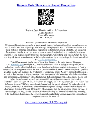 Business Cycle Theories : A General Comparison
Business Cycle Theories: A General Comparison
Maria Sciarrino
Niagara University
ECO101HON
Business Cycle Theories: A General Comparison
Throughout history, economies have experienced times of high growth and low unemployment as
well as times of little or negative growth and high unemployment. It is controversial whether or not
these instances occurred from regular fluctuations in the market. These alternating up and down
fluctuations typically occur over several years, with each individual cycle varying in length and
intensity. These fluctuations are known as business cycles, which have four phases. When the cycle
is at its peak, the economy is nearly at full employment and the economy is producing at or nearly at
full...show more content...
The differences and similarities of these four theories is the main focus of this paper.
Real Business Cycle Theory (RBC) defines the business cycle as being driven by unexpected
technology shocks which include any event that alters land, labor, capital, or technology. Positive
real shocks, such as good weather, are said to cause an economic boom. Good weather has a positive
effect on land which increases the production of agricultural goods. Negative shocks tend to cause a
recession. For instance, a plague can wipe out a large portion of a population which decreases labor
and, consequently, productivity falls. It is believed that disturbances from technological shocks will
solve themselves quickly and return to equilibrium without government intervention.
While Real Business Cycle Theory is considered a "supply–side" theory, each type of shock can also
influence demand. "Shifts in technology influence both the supply of goods for a given level of
inputs (work effort in particular), and the demand for goods through its effect on wealth and the
labor/leisure decision" (Plosser, 1989, p. 57). This suggests that the initial shock, which increases or
decreases productivity, will influence work effort and carry out to other sectors of the economy.
RBC models are characterized by agents (firms or households) who make decisions using rational
expectations with the intent of
Get more content on HelpWriting.net
 