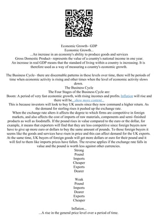 Economic Growth– GDP
Economic Growth...
...An increase in an economy's ability to produce goods and services
Gross Domestic Product– represents the value of a country's national income in one year.
An increase in real GDP means that the standard of living within a country is increasing. It is
therefore used as a way of measuring a country's economic growth.
The Business Cycle– there are discernable patterns in these levels over time, there will be periods of
time when economic activity is rising and other times when the level of economic activity slows
down.
The Business Cycle
The Four Stages of the Business Cycle are:
Boom: A period of very fast economic growth, with rising incomes and profits.Inflation will rise and
there will be...show more content...
This is because investors will look to buy UK assets since they now command a higher return. As
the demand for sterling rises it pushed up the exchange rate.
When the exchange rate alters it affects the degree to which firms are competitive in foreign
markets, and also affects the cost of imports of raw materials, components and semi–finished
products as well as foodstuffs. If the pound rises in value compared to the euro or the dollar, for
example, it means that exporters will find that they are less competitive since foreign buyers now
have to give up more euro or dollars to buy the same amount of pounds. To those foreign buyers it
seems like the goods and services have risen in price and this can affect demand for the UK exports.
At the same time, UK buyers of foreign goods will get more dollars or euro for their pound and it
will feel to them like imports prices have fallen. The reverse applies if the exchange rate falls in
value and the pound is worth less against other currencies.
Strong
Pound
Imports
Cheaper
Exports
Dearer
Weak
Pound
Imports
Dearer
Exports
Cheaper
Inflation...
...A rise in the general price level over a period of time.
 