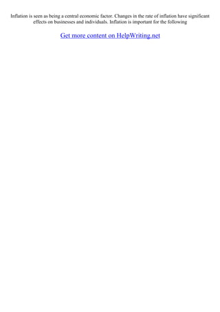 Inflation is seen as being a central economic factor. Changes in the rate of inflation have significant
effects on businesses and individuals. Inflation is important for the following
Get more content on HelpWriting.net
 