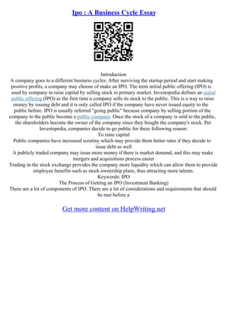 Ipo : A Business Cycle Essay
Introduction
A company goes to a different business cycles. After surviving the startup period and start making
positive profits, a company may choose of make an IPO. The term initial public offering (IPO) is
used by company to raise capital by selling stock in primary market. Investopedia defines an initial
public offering (IPO) as the first time a company sells its stock to the public. This is a way to raise
money by issuing debt and it is only called IPO if the company have never issued equity to the
public before. IPO is usually referred "going public" because company by selling portion of the
company to the public become a public company. Once the stock of a company is sold to the public,
the shareholders become the owner of the company since they bought the company's stock. Per
Investopedia, companies decide to go public for these following reason:
To raise capital
Public companies have increased scrutiny which may provide them better rates if they decide to
issue debt as well
A publicly traded company may issue more money if there is market demand, and this may make
mergers and acquisitions process easier
Trading in the stock exchange provides the company more liquidity which can allow them to provide
employee benefits such as stock ownership plans, thus attracting more talents.
Keywords: IPO
The Process of Getting an IPO (Investment Banking)
There are a lot of components of IPO. There are a lot of considerations and requirements that should
be met before a
Get more content on HelpWriting.net
 
