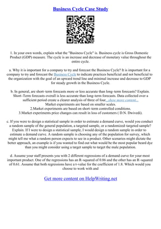 Business Cycle Case Study
1. In your own words, explain what the "Business Cycle" is. Business cycle is Gross Domestic
Product (GDP) measure. The cycle is an increase and decrease of monetary value throughout the
entire cycle.
a. Why it is important for a company to try and forecast the Business Cycle? It is important for a
company to try and forecast the Business Cycle to indicate practices beneficial and not beneficial to
the organization with the goal of an upward trend line and minimal increase and decrease to GDP
for steady growth in the Business Cycle.
b. In general, are short–term forecasts more or less accurate than long–term forecasts? Explain.
Short–Term forecasts overall is less accurate than long–term forecasts. Data collected over a
sufficient period create a clearer analysis of three of four...show more content...
Market experiments are based on smaller scales.
2.Market experiments are based on short–term controlled conditions.
3.Market experiments price changes can result in loss of customers ( D.N. Dwivedi).
c. If you were to design a statistical sample in order to estimate a demand curve, would you conduct
a random sample of the general population, a targeted sample, or a randomized–targeted sample?
Explain. If I were to design a statistical sample, I would design a random sample in order to
estimate a demand curve. A random sample is choosing any of the population for survey, which
might tell me what a random person expects to see in a product. Other scenarios might dictate the
better approach, an example is if you wanted to find out what would be the most popular beard dye
than you might consider using a target sample to target the male population.
d. Assume your staff presents you with 2 different regressions of a demand curve for your most
important product. One of the regressions has an R–squared of 0.86 and the other has an R–squared
of 0.61. Assume that both regressions have a t–value for the coefficient of 1.8. Which would you
choose to work with and
Get more content on HelpWriting.net
 