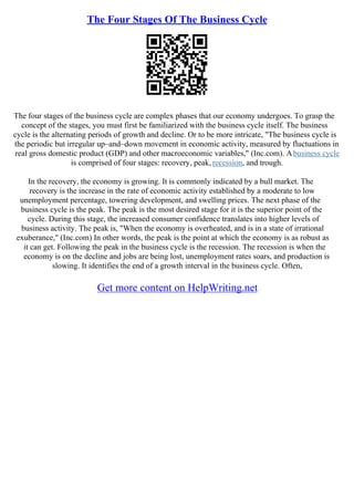 The Four Stages Of The Business Cycle
The four stages of the business cycle are complex phases that our economy undergoes. To grasp the
concept of the stages, you must first be familiarized with the business cycle itself. The business
cycle is the alternating periods of growth and decline. Or to be more intricate, "The business cycle is
the periodic but irregular up–and–down movement in economic activity, measured by fluctuations in
real gross domestic product (GDP) and other macroeconomic variables," (Inc.com). Abusiness cycle
is comprised of four stages: recovery, peak, recession, and trough.
In the recovery, the economy is growing. It is commonly indicated by a bull market. The
recovery is the increase in the rate of economic activity established by a moderate to low
unemployment percentage, towering development, and swelling prices. The next phase of the
business cycle is the peak. The peak is the most desired stage for it is the superior point of the
cycle. During this stage, the increased consumer confidence translates into higher levels of
business activity. The peak is, "When the economy is overheated, and is in a state of irrational
exuberance," (Inc.com) In other words, the peak is the point at which the economy is as robust as
it can get. Following the peak in the business cycle is the recession. The recession is when the
economy is on the decline and jobs are being lost, unemployment rates soars, and production is
slowing. It identifies the end of a growth interval in the business cycle. Often,
Get more content on HelpWriting.net
 