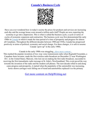 Canada's Business Cycle
Have you ever wondered how in today's society the prices for products and services are increasing
each day and the average house costs around a million and a half? People are now expecting the
economy to go into a depression. This is what is called the business cycle, a cycle or series of
cycles of economic expansion and contraction. The business cycle was first demonstrated the early
1900s in Canada in which it made the time period of a time of prosperity and progress for almost
all Canadians. Throughout the different decades between 1900 and 1930s, Canada has progressed
positively in terms of political, economic and social change. For these changes, it is safe to assume
Canada "grew up" in the early 1900s.
Canada in the early 1900s was struggling...show more content...
This marked the popular invention of two–way voice transmission radio when Reginald Fessenden, a
Canadian–born inventor, made the first wireless radio broadcast on December 23 near Washington
D.C. in the United States; Marconi, who lost out on making the first radio broadcast, succeeded in
receiving the first transatlantic radio message at St. John's, Newfoundland. This event paved the way
towards the invention of the radio and the modern cell phones. The next decade rolled in and along
came progress and prosperity, it started when the popularity of the automobile was increasing,
horse–drawn carriages were falling out of trend and automobiles replaced it as the primary
Get more content on HelpWriting.net
 