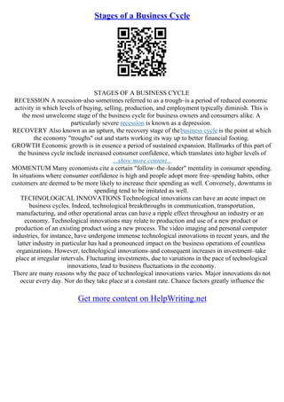Stages of a Business Cycle
STAGES OF A BUSINESS CYCLE
RECESSION A recession–also sometimes referred to as a trough–is a period of reduced economic
activity in which levels of buying, selling, production, and employment typically diminish. This is
the most unwelcome stage of the business cycle for business owners and consumers alike. A
particularly severe recession is known as a depression.
RECOVERY Also known as an upturn, the recovery stage of thebusiness cycle is the point at which
the economy "troughs" out and starts working its way up to better financial footing.
GROWTH Economic growth is in essence a period of sustained expansion. Hallmarks of this part of
the business cycle include increased consumer confidence, which translates into higher levels of
...show more content...
MOMENTUM Many economists cite a certain "follow–the–leader" mentality in consumer spending.
In situations where consumer confidence is high and people adopt more free–spending habits, other
customers are deemed to be more likely to increase their spending as well. Conversely, downturns in
spending tend to be imitated as well.
TECHNOLOGICAL INNOVATIONS Technological innovations can have an acute impact on
business cycles. Indeed, technological breakthroughs in communication, transportation,
manufacturing, and other operational areas can have a ripple effect throughout an industry or an
economy. Technological innovations may relate to production and use of a new product or
production of an existing product using a new process. The video imaging and personal computer
industries, for instance, have undergone immense technological innovations in recent years, and the
latter industry in particular has had a pronounced impact on the business operations of countless
organizations. However, technological innovations–and consequent increases in investment–take
place at irregular intervals. Fluctuating investments, due to variations in the pace of technological
innovations, lead to business fluctuations in the economy.
There are many reasons why the pace of technological innovations varies. Major innovations do not
occur every day. Nor do they take place at a constant rate. Chance factors greatly influence the
Get more content on HelpWriting.net
 