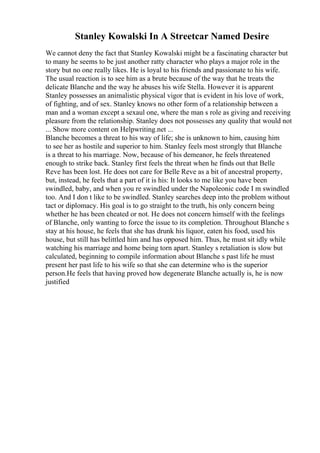 Stanley Kowalski In A Streetcar Named Desire
We cannot deny the fact that Stanley Kowalski might be a fascinating character but
to many he seems to be just another ratty character who plays a major role in the
story but no one really likes. He is loyal to his friends and passionate to his wife.
The usual reaction is to see him as a brute because of the way that he treats the
delicate Blanche and the way he abuses his wife Stella. However it is apparent
Stanley possesses an animalistic physical vigor that is evident in his love of work,
of fighting, and of sex. Stanley knows no other form of a relationship between a
man and a woman except a sexaul one, where the man s role as giving and receiving
pleasure from the relationship. Stanley does not possesses any quality that would not
... Show more content on Helpwriting.net ...
Blanche becomes a threat to his way of life; she is unknown to him, causing him
to see her as hostile and superior to him. Stanley feels most strongly that Blanche
is a threat to his marriage. Now, because of his demeanor, he feels threatened
enough to strike back. Stanley first feels the threat when he finds out that Belle
Reve has been lost. He does not care for Belle Reve as a bit of ancestral property,
but, instead, he feels that a part of it is his: It looks to me like you have been
swindled, baby, and when you re swindled under the Napoleonic code I m swindled
too. And I don t like to be swindled. Stanley searches deep into the problem without
tact or diplomacy. His goal is to go straight to the truth, his only concern being
whether he has been cheated or not. He does not concern himself with the feelings
of Blanche, only wanting to force the issue to its completion. Throughout Blanche s
stay at his house, he feels that she has drunk his liquor, eaten his food, used his
house, but still has belittled him and has opposed him. Thus, he must sit idly while
watching his marriage and home being torn apart. Stanley s retaliation is slow but
calculated, beginning to compile information about Blanche s past life he must
present her past life to his wife so that she can determine who is the superior
person.He feels that having proved how degenerate Blanche actually is, he is now
justified
 