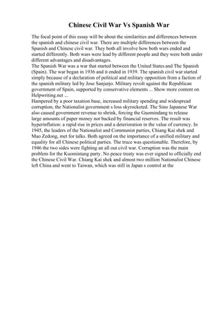 Chinese Civil War Vs Spanish War
The focal point of this essay will be about the similarities and differences between
the spanish and chinese civil war. There are multiple differences between the
Spanish and Chinese civil war. They both all involve how both wars ended and
started differently. Both wars were lead by different people and they were both under
different advantages and disadvantages.
The Spanish War was a war that started between the United States and The Spanish
(Spain). The war began in 1936 and it ended in 1939. The spanish civil war started
simply because of a declaration of political and military opposition from a faction of
the spanish military led by Jose Sanjurjo. Military revolt against the Republican
government of Spain, supported by conservative elements ... Show more content on
Helpwriting.net ...
Hampered by a poor taxation base, increased military spending and widespread
corruption, the Nationalist government s loss skyrocketed. The Sino Japanese War
also caused government revenue to shrink, forcing the Guomindang to release
large amounts of paper money not backed by financial reserves. The result was
hyperinflation: a rapid rise in prices and a deterioration in the value of currency. In
1945, the leaders of the Nationalist and Communist parties, Chiang Kai shek and
Mao Zedong, met for talks. Both agreed on the importance of a unified military and
equality for all Chinese political parties. The truce was questionable. Therefore, by
1946 the two sides were fighting an all out civil war. Corruption was the main
problem for the Kuomintang party. No peace treaty was ever signed to officially end
the Chinese Civil War. Chiang Kai shek and almost two million Nationalist Chinese
left China and went to Taiwan, which was still in Japan s control at the
 