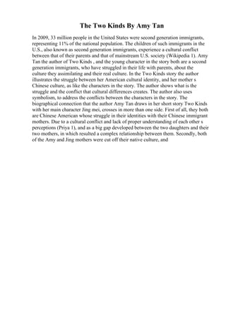 The Two Kinds By Amy Tan
In 2009, 33 million people in the United States were second generation immigrants,
representing 11% of the national population. The children of such immigrants in the
U.S., also known as second generation immigrants, experience a cultural conflict
between that of their parents and that of mainstream U.S. society (Wikipedia 1). Amy
Tan the author of Two Kinds , and the young character in the story both are a second
generation immigrants, who have struggled in their life with parents, about the
culture they assimilating and their real culture. In the Two Kinds story the author
illustrates the struggle between her American cultural identity, and her mother s
Chinese culture, as like the characters in the story. The author shows what is the
struggle and the conflict that cultural differences creates. The author also uses
symbolism, to address the conflicts between the characters in the story. The
biographical connection that the author Amy Tan draws in her short story Two Kinds
with her main character Jing mei, crosses in more than one side. First of all, they both
are Chinese American whose struggle in their identities with their Chinese immigrant
mothers. Due to a cultural conflict and lack of proper understanding of each other s
perceptions (Priya 1), and as a big gap developed between the two daughters and their
two mothers, in which resulted a complex relationship between them. Secondly, both
of the Amy and Jing mothers were cut off their native culture, and
 