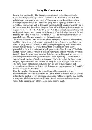 Essay On Obamacare
In an article published by The Atlantic, the main topic being discussed is the
Republican Party s inability to repeal and replace the Affordable Care Act. The
political actors involved in the repeal of Obamacare are the Republicans who are
wanting to repeal the act, the Democratic party who is fighting the repeal of the
Affordable Care Act, as well as President Trump and GOP leaders who are trying to
influence votes. The Republican Partywas faced with difficulty gaining numbers in
support for the repeal of the Affordable Care Act. This is shocking considering that
the Republican party was Handed unified control of the federal government for only
the third time since World War II (Berman 2017). This statement alone shows the
overwhelming... Show more content on Helpwriting.net ...
The White House and GOP leaders asked and attempted to persuade whoever they
could to vote in favor of Obamacare s repeal, but the problem was that there were
very few party members who were willing to begin supporting a bill that they had
already publicly ridiculed. It would make them look unreliable and easily
persuaded. In the article an interview by Representative Tom Rooney of Florida is
quoted. Rooney states, I ve been in this job eight years, and I m wracking my brain
to think of one thing our party has done that s been something positive, that s been
something other than stopping something else from happening. This statement is
very telling of the state of the Republican party. He believes that the focus behind
the party s goals has been lost and that the party has been lacking a major victory.
The party cannot be taken seriously until they are able to rally together and
accomplish something as a cohesive unit that does not require persuasion from GOP
leaders and even the President.
How the repeal of Obamacare did in the House of Representatives is very
representative of the current culture of the United States. American political culture
is based off a number of core ideals and values, and right now it can be said that the
country as a whole is facing severe division. Not all Americans share the same
views, but a large majority adheres to the same general ideals.
 