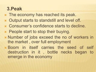 3.Peak
 The economy has reached its peak.
 Output starts to standstill and level off.
 Consumer’s confidence starts to decline.
 People start to stop their buying.
 Number of jobs exceed the no of workers in
the market , over full employment
 Boom in itself carries the seed of self
destruction in it , bottle necks began to
emerge in the economy
 