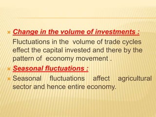  Change in the volume of investments :
Fluctuations in the volume of trade cycles
effect the capital invested and there by the
pattern of economy movement .
 Seasonal fluctuations :
 Seasonal fluctuations affect agricultural
sector and hence entire economy.
 