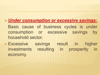  Under consumption or excessive savings:
Basic cause of business cycles is under
consumption or excessive savings by
household sector.
 Excessive savings result in higher
investments resulting in prosperity in
economy.
 