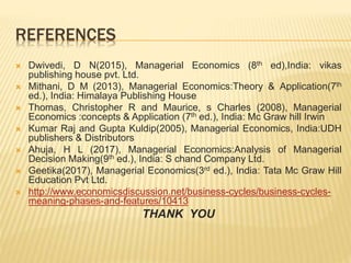 REFERENCES
 Dwivedi, D N(2015), Managerial Economics (8th ed),India: vikas
publishing house pvt. Ltd.
 Mithani, D M (2013), Managerial Economics:Theory & Application(7th
ed.), India: Himalaya Publishing House
 Thomas, Christopher R and Maurice, s Charles (2008), Managerial
Economics :concepts & Application (7th ed.), India: Mc Graw hill Irwin
 Kumar Raj and Gupta Kuldip(2005), Managerial Economics, India:UDH
publishers & Distributors
 Ahuja, H L (2017), Managerial Economics:Analysis of Managerial
Decision Making(9th ed.), India: S chand Company Ltd.
 Geetika(2017), Managerial Economics(3rd ed.), India: Tata Mc Graw Hill
Education Pvt Ltd.
 http://www.economicsdiscussion.net/business-cycles/business-cycles-
meaning-phases-and-features/10413
THANK YOU
 