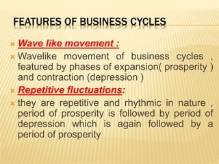 FEATURES OF BUSINESS CYCLES
 Wave like movement :
 Wavelike movement of business cycles ,
featured by phases of expansion( prosperity )
and contraction (depression )
 Repetitive fluctuations:
 they are repetitive and rhythmic in nature ,
period of prosperity is followed by period of
depression which is again followed by a
period of prosperity
 