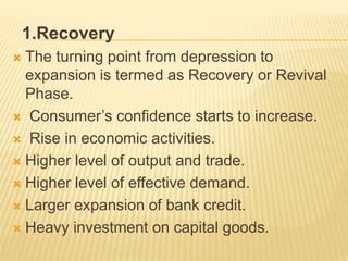 1.Recovery
 The turning point from depression to
expansion is termed as Recovery or Revival
Phase.
 Consumer’s confidence starts to increase.
 Rise in economic activities.
 Higher level of output and trade.
 Higher level of effective demand.
 Larger expansion of bank credit.
 Heavy investment on capital goods.
 