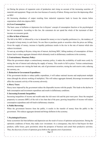 Page | 9
(a) During the process of expansion costs of production start rising on account of the increasing scarcities of
materials and equipment. Wage cost also rises because of scarcity of labour. Rising costs have the depressing effect
on MEC.
(b) Increasing abundance of output resulting from industrial expansion leads to lessen the returns below
expectations which also depress MEC.
(iv) Less Consumption:
The basic cause of deflation or depression lies in Keynes’ concept of consumption function or his psychological
law of consumption. According to this law, the consumers do not spend the whole of the increment of their
incomes on consumer goods.
(v) Rise in Rate of Interest:
The fall in the MEC is followed by a rise in demand for money or rise in liquidity preference (i.e., the tendency of
the people to keep money in cash form). No one likes to purchase goods or securities when the prices are falling.
Given the supply of money, increase in liquidity preference results in the rise in the rate of interest which also
reduces investment.
To sum up, according to Keynes, rising rate of interest, declining MEC, falling tendency of consumption- all these
factors lead to reduce aggregate demand which ultimately result in deflationary conditions in the economy.
2. Contractionary Monetary Policy:
When the government adopts a contractionary monetary policy, it makes the availability of credit more costly by
raising the rate of interest and reducing the supply of money. This results in fall in prices. Various contractionary
monetary measures are- raising the bank rate, sale of government securities, raising the cash reserve ratio, reducing
the currency, etc.
3. Reduction in Government Expenditure:
If the government decides to reduce public expenditure, it will reduce national income and employment multiple
times (through the adverse working of multiplier). This will reduce aggregate demand, discourage investment and
affect the economic activity of the economy adversely.
4. Heavy Taxes:
Heavy taxes imposed by the government reduce the disposable income with the people. This leads to the decline in
both consumption and investment expenditure and results in deflationary conditions.
5. Increasing Economic Inequalities:
Increasing inequalities of income and wealth make the rich more rich and the poor more poor. Since the marginal
propensity to consume (MPC) of the rich is less than that of the poor, growing inequalities of income will reduce
consumption expenditure and will lead to deflationary situation.
6. Public Borrowing:
When the government borrows from the public, it results in the transfer of money from the public to the
government. This reduces aggregate demand and brings deflation in the economy.
7. Psychological Factors:
Some economists feel that deflation and depression are the result of waves of optimism and pessimism. During the
optimistic conditions of boom, they make over- investment. As a consequence, they fail to find buyers for their
products, suffer losses, grow pessimistic about the prospects of business and curtail their productive activities.
Thus, the discovery of error of optimism gives birth to the opposite error of pessimism.
 