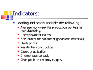 Indicators: Leading indicators include the following: Average workweek for production workers in manufacturing. Unemployment claims. New orders for consumer goods and materials. Stock prices Residential construction Capacity utilization Interest rate spread. Changes in the money supply. 