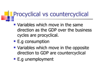 Procyclical vs countercyclical Variables which move in the same direction as the GDP over the business cycles are procyclical. E.g consumption Variables which move in the opposite direction to GDP are countercyclical E.g unemployment 