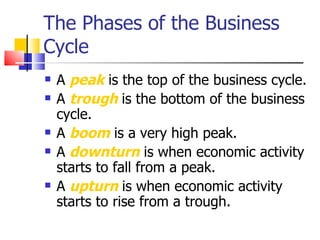 The Phases of the Business Cycle A  peak  is the top of the business cycle. A  trough  is the bottom of the business cycle. A  boom  is a very high peak. A  downturn  is when economic activity starts to fall from a peak. A  upturn  is when economic activity starts to rise from a trough. 