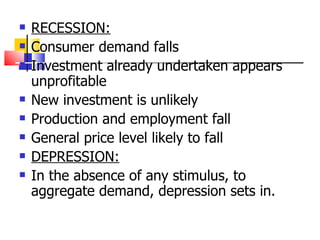 RECESSION: Consumer demand falls Investment already undertaken appears unprofitable New investment is unlikely Production and employment fall General price level likely to fall DEPRESSION: In the absence of any stimulus, to aggregate demand, depression sets in. 
