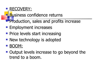 RECOVERY: Business confidence returns Production, sales and profits increase Employment increases Price levels start increasing New technology is adopted BOOM: Output levels increase to go beyond the trend to a boom. 