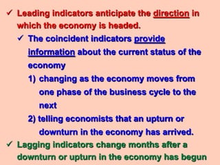  Leading indicators anticipate the direction in
  which the economy is headed.
   The coincident indicators provide
     information about the current status of the
     economy
     1) changing as the economy moves from
        one phase of the business cycle to the
        next
     2) telling economists that an upturn or
       downturn in the economy has arrived.
 Lagging indicators change months after a
  downturn or upturn in the economy has begun
 