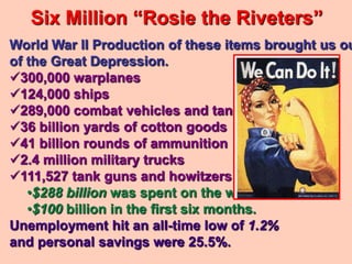 Six Million “Rosie the Riveters”
World War II Production of these items brought us ou
of the Great Depression.
300,000 warplanes
124,000 ships
289,000 combat vehicles and tanks
36 billion yards of cotton goods
41 billion rounds of ammunition
2.4 million military trucks
111,527 tank guns and howitzers
   •$288 billion was spent on the war,
   •$100 billion in the first six months.
Unemployment hit an all-time low of 1.2%
and personal savings were 25.5%.
 
