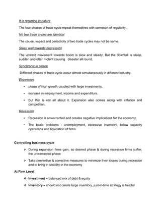 It is recurring in nature

   The four phases of trade cycle repeat themselves with somesort of regularity.

   No two trade cycles are identical

   The cause, impact and periodicity of two trade cycles may not be same.

   Steep wall towards depression

   The upward movement towards boom is slow and steady. But the downfall is steep,
   sudden and often violent causing disaster all round.

   Synchronic in nature

   Different phases of trade cycle occur almost simultaneously in different industry.

   Expansion

      •   phase of high growth coupled with large investments,

      •   increase in employment, income and expenditure,

      •   But that is not all about it. Expansion also comes along with inflation and
          competition.

   Recession

      •   Recession is unwarranted and creates negative implications for the economy.

      •   The basic problems - unemployment, excessive inventory, below capacity
          operations and liquidation of firms.



Controlling business cycle

       During expansion firms gain, so desired phase & during recession firms suffer,
        the unwarranted phase

       Take preventive & corrective measures to minimize their losses during recession
        and to bring in stability in the economy

At Firm Level

       Investment – balanced mix of debt & equity

       Inventory – should not create large inventory, just-in-time strategy is helpful
 
