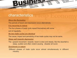 characteristics
Wave like fluctuation
The periods of boom and depression occur alternatively.
It is recurring in nature
The four phases of trade cycle repeat themselves with some
sort of regularity.
No two trade cycles are identical
The cause, impact and periodicity of two trade cycles may not be same.
Steep wall towards depression
The upward movement towards boom is slow and steady. But the downfall is
    steep, sudden and often violent causing disaster all round.
Synchronic in nature
Different phases of trade cycle occur almost simultaneously in different
      industry.
 