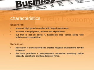 characteristics
Expansion
•   phase of high growth coupled with large investments,
•   increase in employment, income and expenditure,
•   but that is not all about it. Expansion also comes along with
    inflation and competition.


Recession
•   Recession is unwarranted and creates negative implications for the
    economy.
•   the basic problems - unemployment, excessive inventory, below
    capacity operations and liquidation of firms.
 