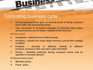 Controlling business cycle
      During expansion firms gain, so desired phase & during recession
       firms suffer, the unwarranted phase
      Take preventive & corrective measures to minimize their losses
       during recession and to bring in stability in the economy
   At Firm Level
      Investment – balanced mix of debt & equity
      Inventory – should not create large inventory, just-in-time strategy
       is helpful
      Products – diversify in different markets                &   different
       products, because in this way risk is also diversified
      Pricing – flexibility preferred. During recession prices may be
       adjusted to increase demand
   At Government level
      Monetary policy
      Fiscal policy
 