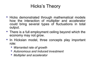 Hicks’s Theory
 Hicks demonstrated through mathematical models
how the interaction of multiplier and accelerator
could bring several types of fluctuations in total
output.
 There is a full employment ceiling beyond which the
economy may not grow.
 In Hicksian model, three concepts play important
role:
 Warranted rate of growth
 Autonomous and Induced investment
 Multiplier and accelerator

 